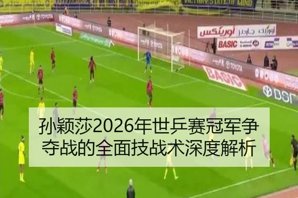 孙颖莎2026年世乒赛冠军争夺战的全面技战术深度解析